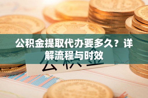 丹寨公积金提取代办要多久？详解流程与时效