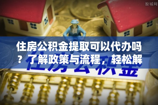 丹寨住房公积金提取可以代办吗？了解政策与流程，轻松解决疑惑