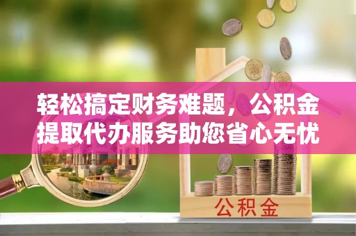 丹寨轻松搞定财务难题，公积金提取代办服务助您省心无忧