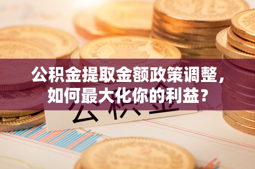 丹寨公积金提取金额政策调整，如何最大化你的利益？