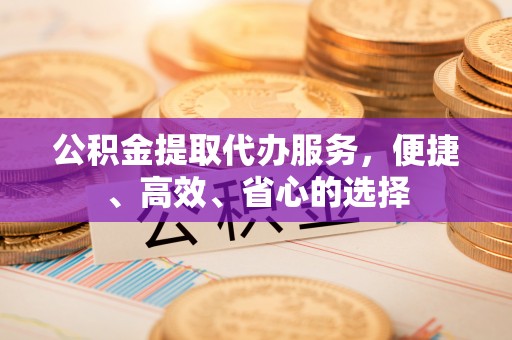 丹寨公积金提取代办服务，便捷、高效、省心的选择