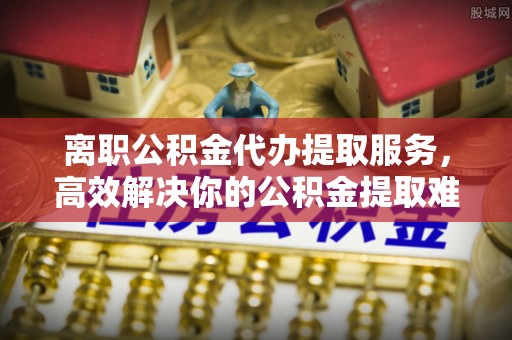 丹寨离职公积金代办提取服务，高效解决你的公积金提取难题