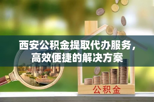 丹寨西安公积金提取代办服务，高效便捷的解决方案