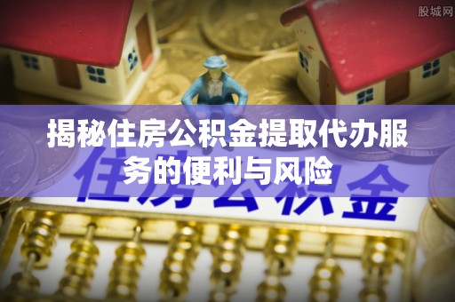 丹寨揭秘住房公积金提取代办服务的便利与风险