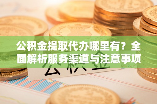 丹寨公积金提取代办哪里有？全面解析服务渠道与注意事项