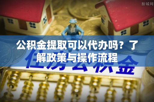 丹寨公积金提取可以代办吗？了解政策与操作流程